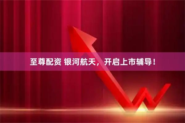 至尊配资 银河航天，开启上市辅导！