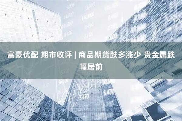 富豪优配 期市收评 | 商品期货跌多涨少 贵金属跌幅居前