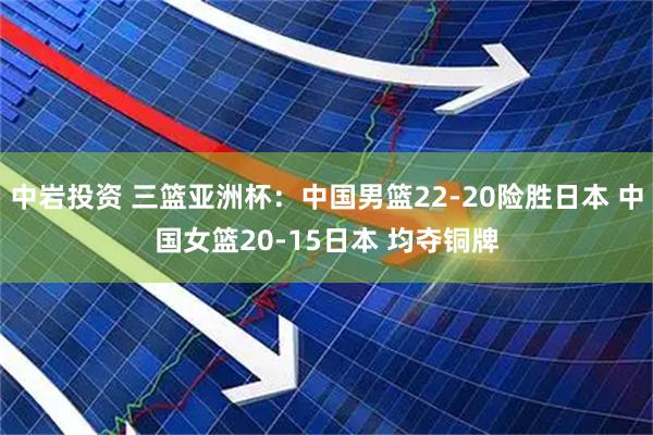 中岩投资 三篮亚洲杯：中国男篮22-20险胜日本 中国女篮20-15日本 均夺铜牌