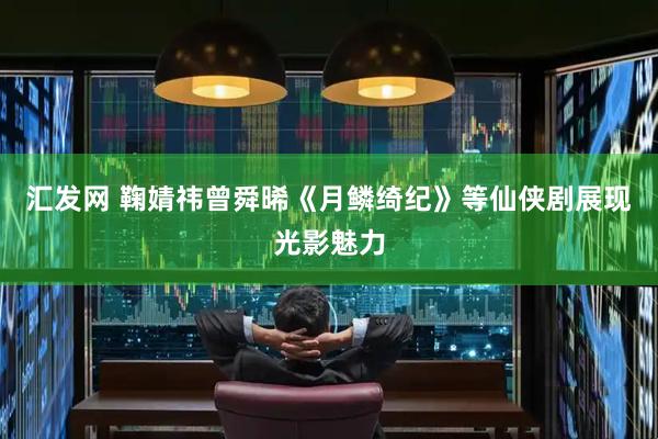 汇发网 鞠婧祎曾舜晞《月鳞绮纪》等仙侠剧展现光影魅力